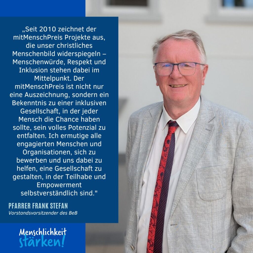 Portrait und Zitat: farrer Frank Stefan, Vorstandsvorsitzender des BeB, sagt "Seit 2010 zeichnet der mitMenschPreis Projekte aus, die unser christliches Menschenbild widerspiegeln – Menschenwürde, Respekt und Inklusion stehen dabei im Mittelpunkt. Der mitMenschPreis ist nicht nur eine Auszeichnung, sondern ein Bekenntnis zu einer inklusiven Gesellschaft, in der jeder Mensch die Chance haben sollte, sein volles Potenzial zu entfalten. Ich ermutige alle engagierten Menschen und Organisationen, sich zu bewerben und uns dabei zu helfen, eine Gesellschaft zu gestalten, in der Teilhabe und Empowerment selbstverständlich sind."